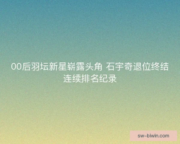 00后羽坛新星崭露头角 石宇奇退位终结连续排名纪录