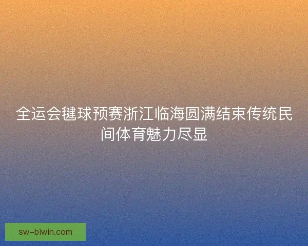 全运会毽球预赛浙江临海圆满结束传统民间体育魅力尽显